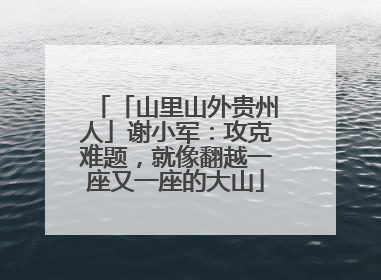 「山里山外贵州人」谢小军：攻克难题，就像翻越一座又一座的大山