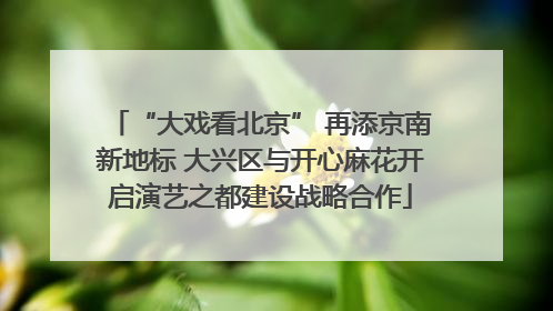 “大戏看北京” 再添京南新地标 大兴区与开心麻花开启演艺之都建设战略合作