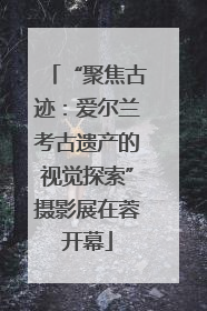 “聚焦古迹：爱尔兰考古遗产的视觉探索”摄影展在蓉开幕