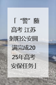 “警”随高考 江苏射阳公安圆满完成2025年高考安保任务