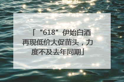 “618”伊始白酒再现低价大促苗头，力度不及去年同期