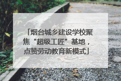烟台城乡建设学校聚焦“超级工匠”基地，点赞劳动教育新模式