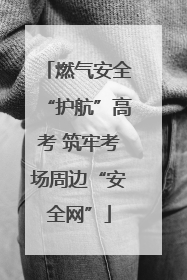 燃气安全“护航”高考 筑牢考场周边“安全网”