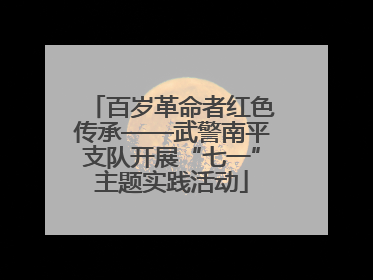 百岁革命者红色传承——武警南平支队开展“七一”主题实践活动