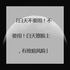白天不要用！不要用！白天擦脸上，有致癌风险