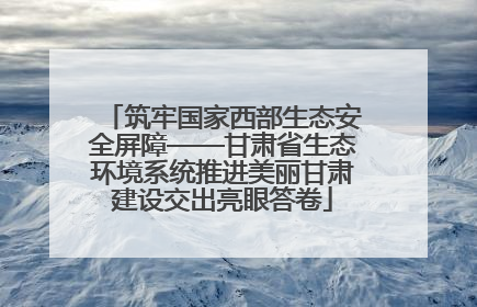 筑牢国家西部生态安全屏障——甘肃省生态环境系统推进美丽甘肃建设交出亮眼答卷
