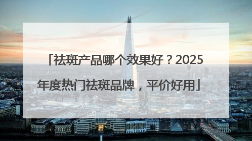 祛斑产品哪个效果好？2025年度热门祛斑品牌，平价好用