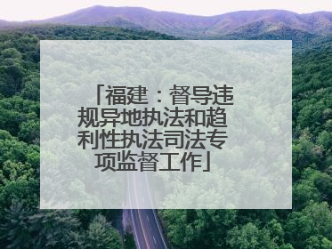 福建：督导违规异地执法和趋利性执法司法专项监督工作
