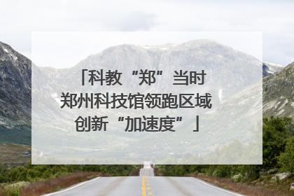 科教“郑”当时 郑州科技馆领跑区域创新“加速度”
