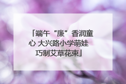端午“廉”香润童心 大兴路小学萌娃巧制艾草花束