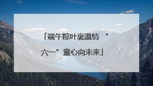 端午粽叶裹温情 “六一”童心向未来