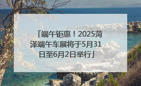 端午钜惠！2025菏泽端午车展将于5月31日至6月2日举行