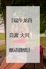 端午龙舟竞渡 大兴燃动激情