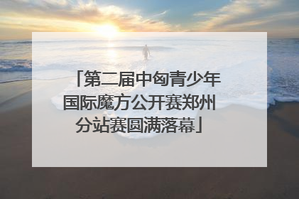 第二届中匈青少年国际魔方公开赛郑州分站赛圆满落幕