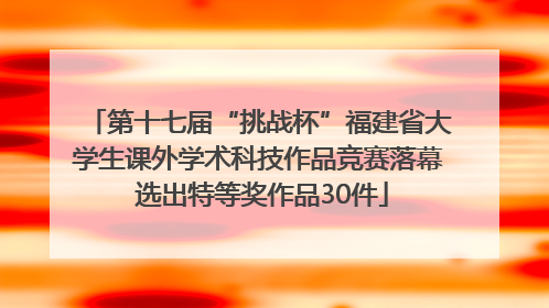 第十七届“挑战杯”福建省大学生课外学术科技作品竞赛落幕 选出特等奖作品30件