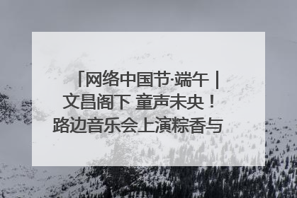 网络中国节·端午｜文昌阁下 童声未央！路边音乐会上演粽香与童真的诗意交响
