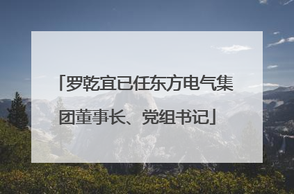 罗乾宜已任东方电气集团董事长、党组书记