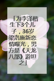 为李泽楷生下3个儿子，36岁梁洛施新恋情曝光，男方是《天龙八部》游坦之