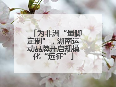 为非洲“量脚定制”，湖南运动品牌开启规模化“远征”