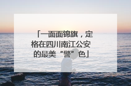 一面面锦旗，定格在四川南江公安的最美“警”色