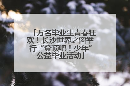 万名毕业生青春狂欢！长沙世界之窗举行“登顶吧！少年”公益毕业活动