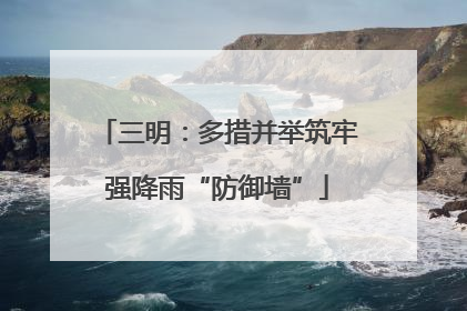 三明：多措并举筑牢强降雨“防御墙”