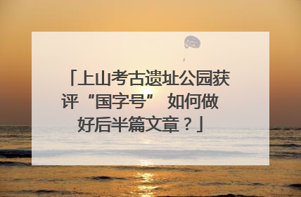 上山考古遗址公园获评“国字号” 如何做好后半篇文章？