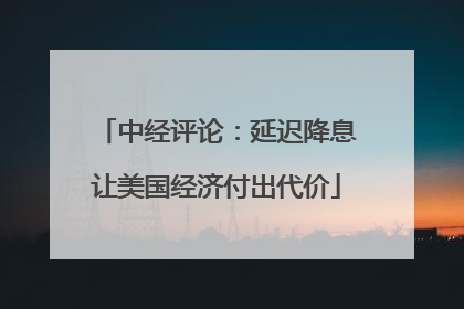 中经评论：延迟降息让美国经济付出代价