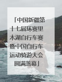 中国新疆第十七届环赛里木湖自行车赛暨中国自行车运动骑游大会圆满落幕