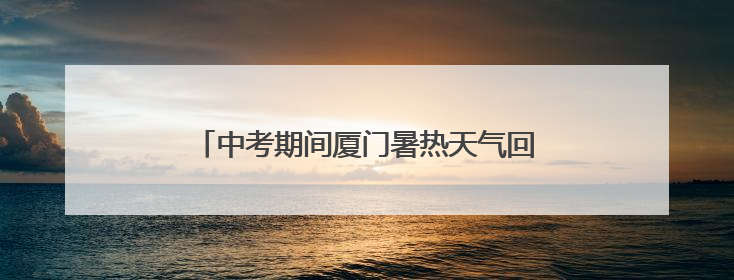 中考期间厦门暑热天气回归！考生请注意防暑降温