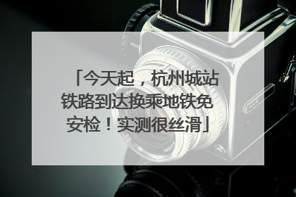 今天起，杭州城站铁路到达换乘地铁免安检！实测很丝滑