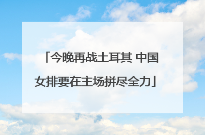 今晚再战土耳其 中国女排要在主场拼尽全力