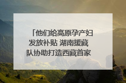 他们给高原孕产妇发放补贴 湖南援藏队协助打造西藏首家高原产儿协同中心