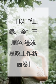 以“红、绿、金”三原色 绘就思政工作新画卷
