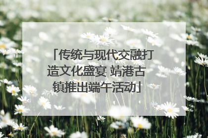 传统与现代交融打造文化盛宴 靖港古镇推出端午活动