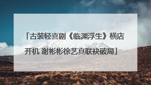 古装轻喜剧《临渊浮生》横店开机 谢彬彬徐艺真联袂破局