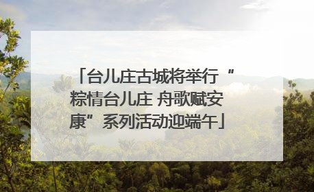 台儿庄古城将举行“粽情台儿庄 舟歌赋安康”系列活动迎端午