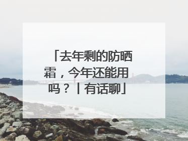 去年剩的防晒霜，今年还能用吗？丨有话聊