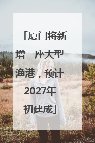 厦门将新增一座大型渔港，预计2027年初建成