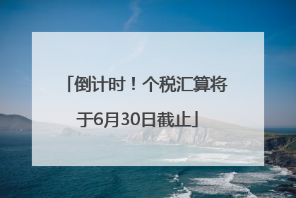 倒计时！个税汇算将于6月30日截止