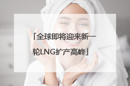 全球即将迎来新一轮LNG扩产高峰