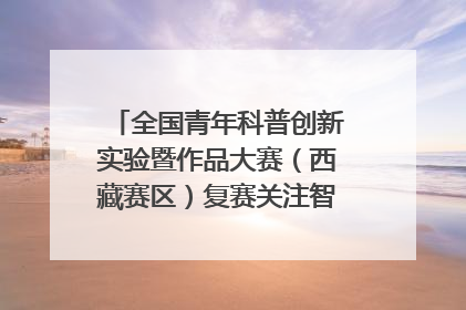 全国青年科普创新实验暨作品大赛（西藏赛区）复赛关注智慧环保等主题