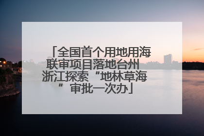 全国首个用地用海联审项目落地台州 浙江探索“地林草海”审批一次办