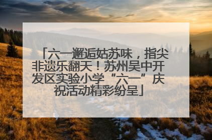 六一邂逅姑苏味，指尖非遗乐翻天！苏州吴中开发区实验小学“六一”庆祝活动精彩纷呈