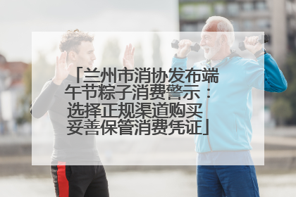 兰州市消协发布端午节粽子消费警示：选择正规渠道购买 妥善保管消费凭证