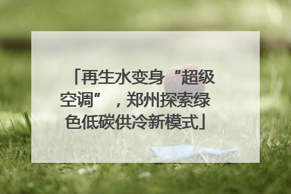 再生水变身“超级空调”，郑州探索绿色低碳供冷新模式