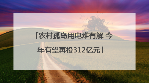 农村孤岛用电难有解 今年有望再投312亿元