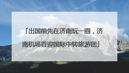 出国前先在济南玩一圈，济南机场首迎国际中转旅游团