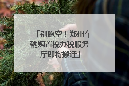 别跑空！郑州车辆购置税办税服务厅即将搬迁