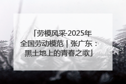 劳模风采·2025年全国劳动模范｜张广东：黑土地上的青春之歌